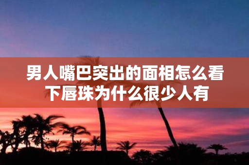 男人嘴巴突出的面相怎么看 下唇珠为什么很少人有