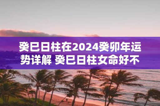 癸巳日柱在2025癸卯年运势详解 癸巳日柱女命好不好