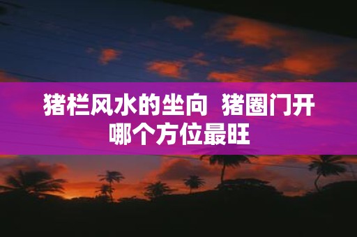 猪栏风水的坐向 猪圈门开哪个方位最旺
