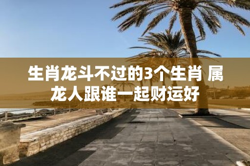 生肖龙斗不过的3个生肖 属龙人跟谁一起财运好