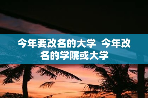 今年要改名的大学 今年改名的学院或大学