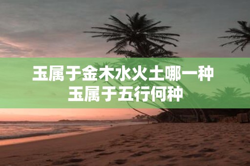 玉属于金木水火土哪一种 玉属于五行何种