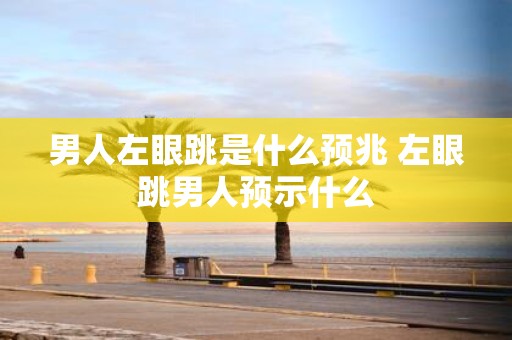 男人左眼跳是什么预兆 左眼跳男人预示什么