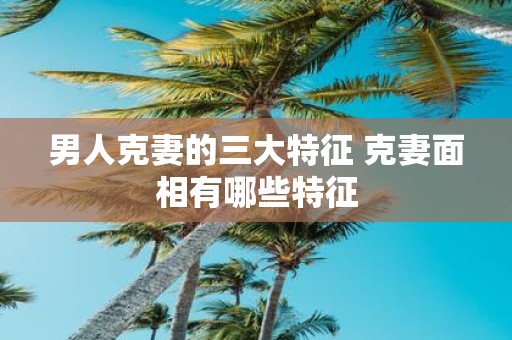 男人克妻的三大特征 克妻面相有哪些特征