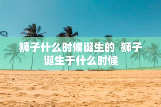 狮子什么时候诞生的 狮子诞生于什么时候