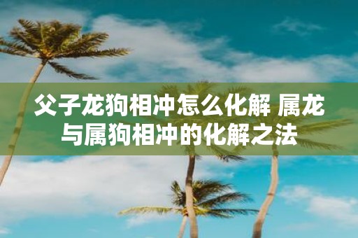 父子龙狗相冲怎么化解 属龙与属狗相冲的化解之法