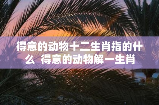 得意的动物十二生肖指的什么 得意的动物解一生肖