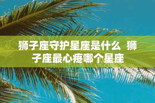 狮子座守护星座是什么 狮子座最心疼哪个星座