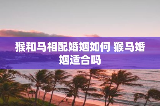 猴和马相配婚姻如何 猴马婚姻适合吗