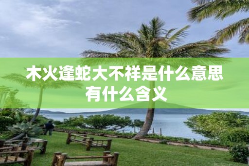 木火逢蛇大不祥是什么意思 有什么含义