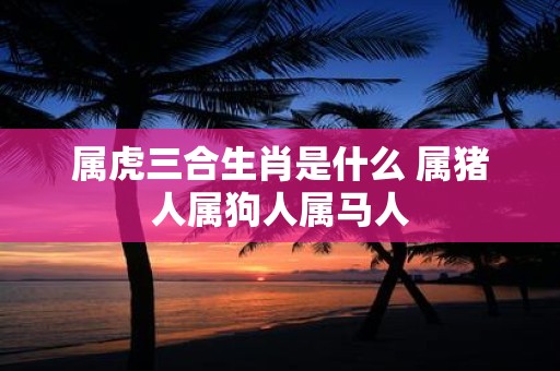 属虎三合生肖是什么 属猪人属狗人属马人