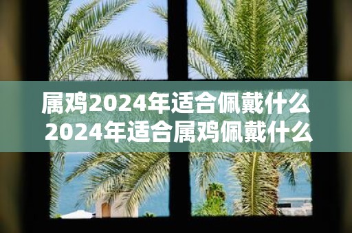 属鸡2025年适合佩戴什么 2025年适合属鸡佩戴什么