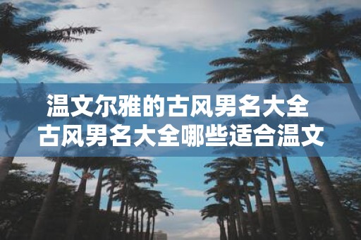 温文尔雅的古风男名大全 古风男名大全哪些适合温文尔雅的气质