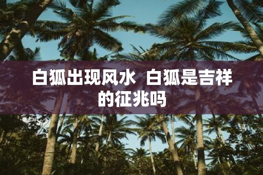 白狐出现风水 白狐是吉祥的征兆吗