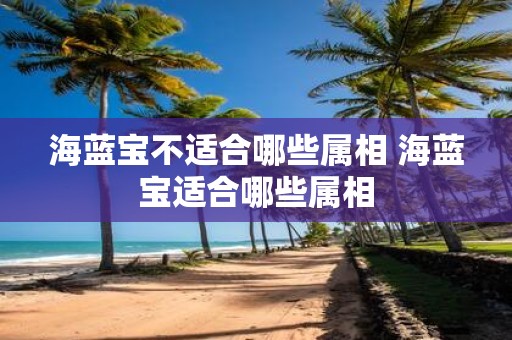 海蓝宝不适合哪些属相 海蓝宝适合哪些属相