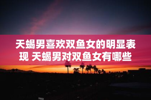 天蝎男喜欢双鱼女的明显表现 天蝎男对双鱼女有哪些好感表现
