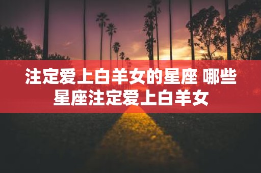 注定爱上白羊女的星座 哪些星座注定爱上白羊女