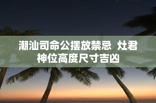 潮汕司命公摆放禁忌 灶君神位高度尺寸吉凶