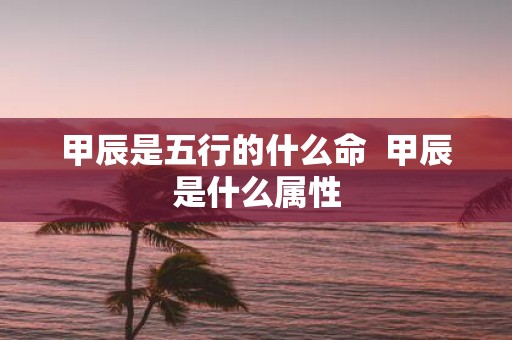 甲辰是五行的什么命 甲辰是什么属性