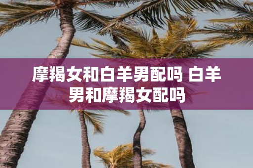 摩羯女和白羊男配吗 白羊男和摩羯女配吗