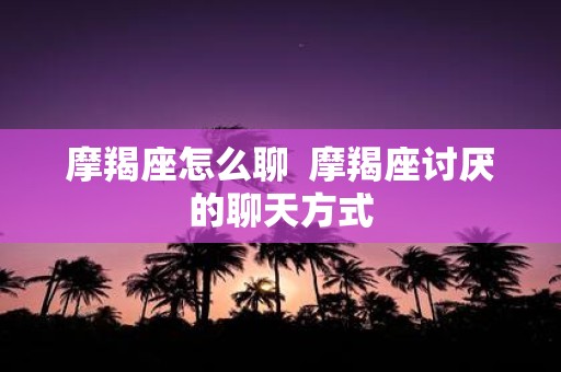 摩羯座怎么聊 摩羯座讨厌的聊天方式