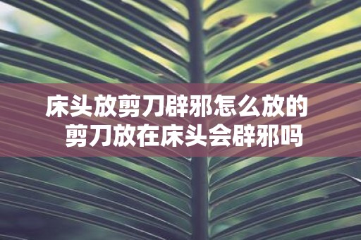 床头放剪刀辟邪怎么放的 剪刀放在床头会辟邪吗