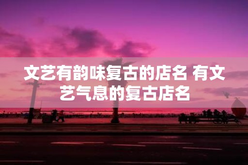 文艺有韵味复古的店名 有文艺气息的复古店名