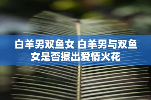 白羊男双鱼女 白羊男与双鱼女是否擦出爱情火花