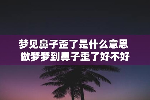 梦见鼻子歪了是什么意思 做梦梦到鼻子歪了好不好