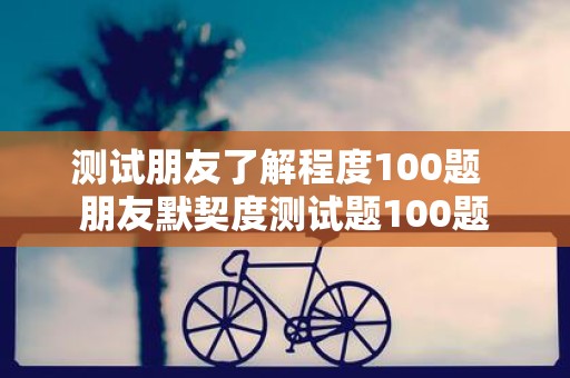 测试朋友了解程度100题 朋友默契度测试题100题