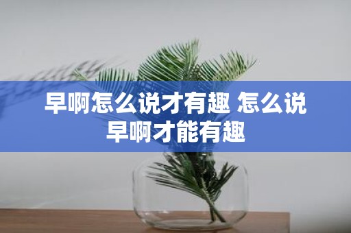 早啊怎么说才有趣 怎么说早啊才能有趣