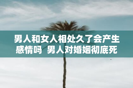 男人和女人相处久了会产生感情吗 男人对婚姻彻底死心的表现