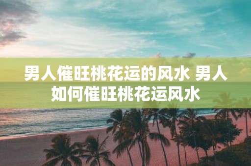 男人催旺桃花运的风水 男人如何催旺桃花运风水