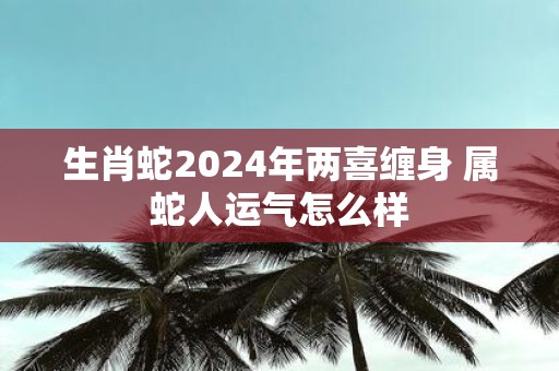 生肖蛇2025年两喜缠身 属蛇人运气怎么样