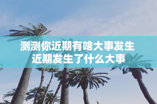 测测你近期有啥大事发生 近期发生了什么大事