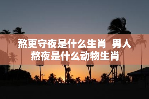 熬更守夜是什么生肖 男人熬夜是什么动物生肖