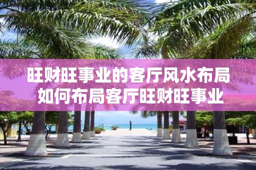 旺财旺事业的客厅风水布局 如何布局客厅旺财旺事业