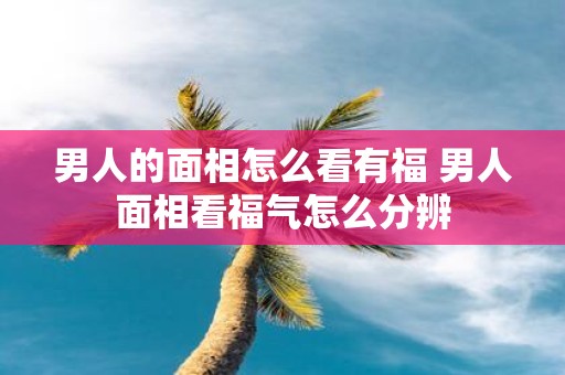 男人的面相怎么看有福 男人面相看福气怎么分辨