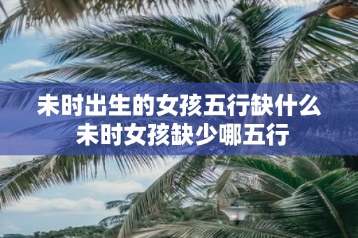 未时出生的女孩五行缺什么 未时女孩缺少哪五行