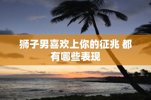 狮子男喜欢上你的征兆 都有哪些表现
