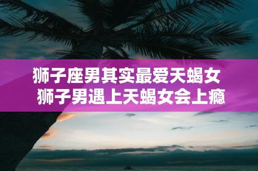 狮子座男其实最爱天蝎女 狮子男遇上天蝎女会上瘾