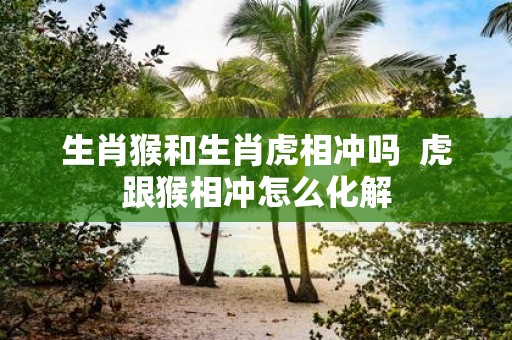 生肖猴和生肖虎相冲吗 虎跟猴相冲怎么化解