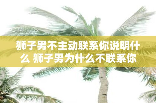 狮子男不主动联系你说明什么 狮子男为什么不联系你