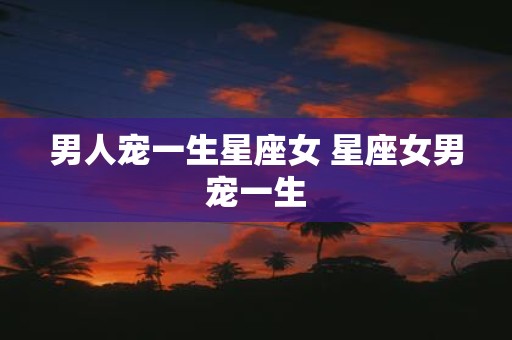 男人宠一生星座女 星座女男宠一生