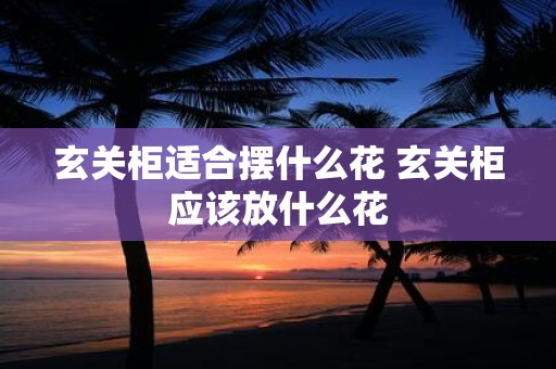 玄关柜适合摆什么花 玄关柜应该放什么花