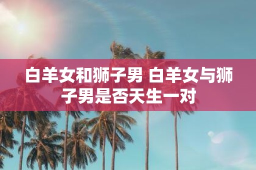 白羊女和狮子男 白羊女与狮子男是否天生一对