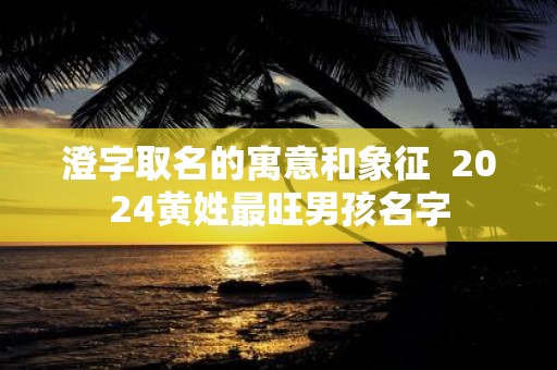 澄字取名的寓意和象征 2025黄姓最旺男孩名字