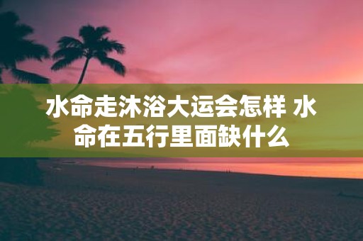 水命走沐浴大运会怎样 水命在五行里面缺什么