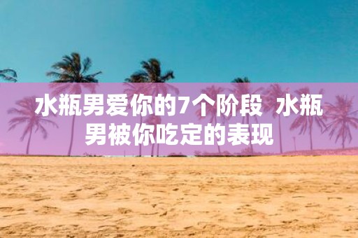 水瓶男爱你的7个阶段 水瓶男被你吃定的表现
