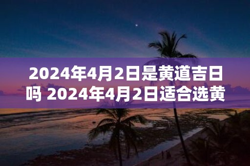2025年4月2日是黄道吉日吗 2025年4月2日适合选黄道吉日吗